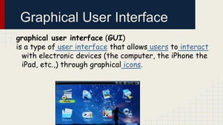 Graphical User Interface
graphical user interface (GUI)
is a type of user interface that allows users to interact
with electronic devices (the computer, the iPhone the
iPad, etc.,) through graphical icons.

 