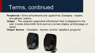 Terms, continued
Peripherals- Extra attachments and capabilities. Examples - modem,
microphone, camera.
Output - The computer-generated information that is displayed to the
user in some discernible form such as a screen display, printed page, or
sound.
Output devices - Examples - monitor, printer, speakers, projector.

 