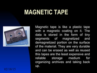 02/18/15 11
MAGNETIC TAPE
Magnetic tape is like a plastic tape
with a magnetic coating on it. The
data is stored in the form of tiny
segments of magnetized and
demagnetized portion on the surface
of the material. They are very durable
and can be erased as well as reused
this tapes are the least expensive and
reliable storage medium for
organizing archives and taking back
up.
 