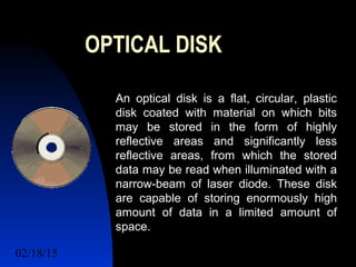 02/18/15 13
OPTICAL DISK
An optical disk is a flat, circular, plastic
disk coated with material on which bits
may be stored in the form of highly
reflective areas and significantly less
reflective areas, from which the stored
data may be read when illuminated with a
narrow-beam of laser diode. These disk
are capable of storing enormously high
amount of data in a limited amount of
space.
 