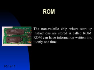 02/18/15 7
ROM
The non-volatile chip where start up
instructions are stored is called ROM.
ROM can have information written into
it only one time.
 