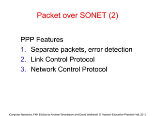 Computer Networks, Fifth Edition by Andrew Tanenbaum and David Wetherall, © Pearson Education-Prentice Hall, 2011
Packet over SONET (2)
PPP Features
1. Separate packets, error detection
2. Link Control Protocol
3. Network Control Protocol
 
