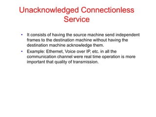 Unacknowledged Connectionless
Service
• It consists of having the source machine send independent
frames to the destination machine without having the
destination machine acknowledge them.
• Example: Ethernet, Voice over IP, etc. in all the
communication channel were real time operation is more
important that quality of transmission.
 