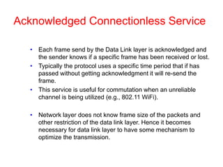 Acknowledged Connectionless Service
• Each frame send by the Data Link layer is acknowledged and
the sender knows if a specific frame has been received or lost.
• Typically the protocol uses a specific time period that if has
passed without getting acknowledgment it will re-send the
frame.
• This service is useful for commutation when an unreliable
channel is being utilized (e.g., 802.11 WiFi).
• Network layer does not know frame size of the packets and
other restriction of the data link layer. Hence it becomes
necessary for data link layer to have some mechanism to
optimize the transmission.
 