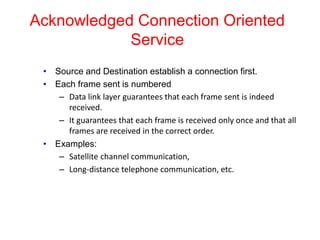 Acknowledged Connection Oriented
Service
• Source and Destination establish a connection first.
• Each frame sent is numbered
– Data link layer guarantees that each frame sent is indeed
received.
– It guarantees that each frame is received only once and that all
frames are received in the correct order.
• Examples:
– Satellite channel communication,
– Long-distance telephone communication, etc.
 