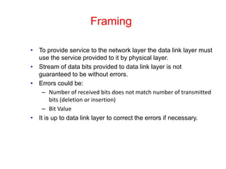 Framing
• To provide service to the network layer the data link layer must
use the service provided to it by physical layer.
• Stream of data bits provided to data link layer is not
guaranteed to be without errors.
• Errors could be:
– Number of received bits does not match number of transmitted
bits (deletion or insertion)
– Bit Value
• It is up to data link layer to correct the errors if necessary.
 