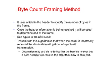 Byte Count Framing Method
• It uses a field in the header to specify the number of bytes in
the frame.
• Once the header information is being received it will be used
to determine end of the frame.
• See figure in the next slide:
• Trouble with this algorithm is that when the count is incorrectly
received the destination will get out of synch with
transmission.
– Destination may be able to detect that the frame is in error but
it does not have a means (in this algorithm) how to correct it.
 