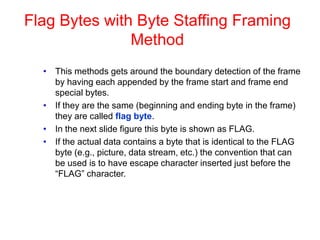 Flag Bytes with Byte Staffing Framing
Method
• This methods gets around the boundary detection of the frame
by having each appended by the frame start and frame end
special bytes.
• If they are the same (beginning and ending byte in the frame)
they are called flag byte.
• In the next slide figure this byte is shown as FLAG.
• If the actual data contains a byte that is identical to the FLAG
byte (e.g., picture, data stream, etc.) the convention that can
be used is to have escape character inserted just before the
“FLAG” character.
 