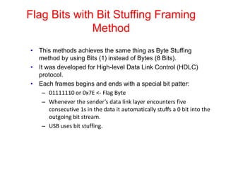 Flag Bits with Bit Stuffing Framing
Method
• This methods achieves the same thing as Byte Stuffing
method by using Bits (1) instead of Bytes (8 Bits).
• It was developed for High-level Data Link Control (HDLC)
protocol.
• Each frames begins and ends with a special bit patter:
– 01111110 or 0x7E <- Flag Byte
– Whenever the sender’s data link layer encounters five
consecutive 1s in the data it automatically stuffs a 0 bit into the
outgoing bit stream.
– USB uses bit stuffing.
 