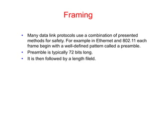 Framing
• Many data link protocols use a combination of presented
methods for safety. For example in Ethernet and 802.11 each
frame begin with a well-defined pattern called a preamble.
• Preamble is typically 72 bits long.
• It is then followed by a length fileld.
 