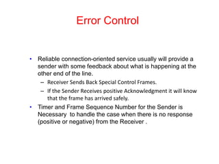 Error Control
• Reliable connection-oriented service usually will provide a
sender with some feedback about what is happening at the
other end of the line.
– Receiver Sends Back Special Control Frames.
– If the Sender Receives positive Acknowledgment it will know
that the frame has arrived safely.
• Timer and Frame Sequence Number for the Sender is
Necessary to handle the case when there is no response
(positive or negative) from the Receiver .
 