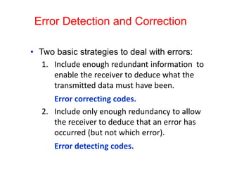 Error Detection and Correction
• Two basic strategies to deal with errors:
1. Include enough redundant information to
enable the receiver to deduce what the
transmitted data must have been.
Error correcting codes.
2. Include only enough redundancy to allow
the receiver to deduce that an error has
occurred (but not which error).
Error detecting codes.
 