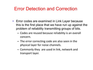 Error Detection and Correction
• Error codes are examined in Link Layer because
this is the first place that we have run up against the
problem of reliability transmitting groups of bits.
– Codes are reused because reliability is an overall
concern.
– The error correcting code are also seen in the
physical layer for noise channels.
– Commonly they are used in link, network and
transport layer.
 