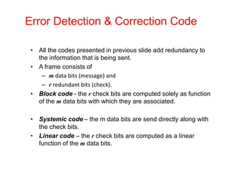 Error Detection & Correction Code
• All the codes presented in previous slide add redundancy to
the information that is being sent.
• A frame consists of
– m data bits (message) and
– r redundant bits (check).
• Block code - the r check bits are computed solely as function
of the m data bits with which they are associated.
• Systemic code – the m data bits are send directly along with
the check bits.
• Linear code – the r check bits are computed as a linear
function of the m data bits.
 