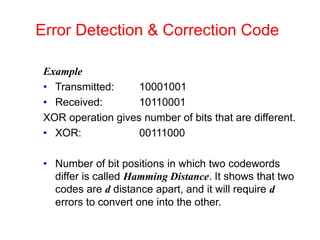 Error Detection & Correction Code
Example
• Transmitted: 10001001
• Received: 10110001
XOR operation gives number of bits that are different.
• XOR: 00111000
• Number of bit positions in which two codewords
differ is called Hamming Distance. It shows that two
codes are d distance apart, and it will require d
errors to convert one into the other.
 