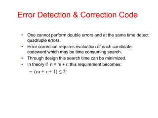 Error Detection & Correction Code
• One cannot perform double errors and at the same time detect
quadruple errors.
• Error correction requires evaluation of each candidate
codeword which may be time consuming search.
• Through design this search time can be minimized.
• In theory if n = m + r, this requirement becomes:
– (m + r + 1) ≤ 2r
 