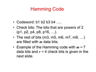 Hamming Code
• Codeword: b1 b2 b3 b4 ….
• Check bits: The bits that are powers of 2
(p1, p2, p4, p8, p16, …).
• The rest of bits (m3, m5, m6, m7, m9, …)
are filled with m data bits.
• Example of the Hamming code with m = 7
data bits and r = 4 check bits is given in the
next slide.
 