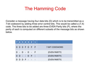 The Hamming Code
Consider a message having four data bits (D) which is to be transmitted as a
7-bit codeword by adding three error control bits. This would be called a (7,4)
code. The three bits to be added are three EVEN Parity bits (P), where the
parity of each is computed on different subsets of the message bits as shown
below.
7 6 5 4 3 2 1
D D D P D P P 7-BIT CODEWORD
D - D - D - P (EVEN PARITY)
D D - - D P - (EVEN PARITY)
D D D P - - - (EVEN PARITY)
 