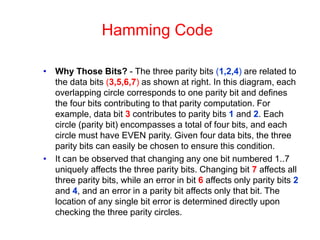 Hamming Code
• Why Those Bits? - The three parity bits (1,2,4) are related to
the data bits (3,5,6,7) as shown at right. In this diagram, each
overlapping circle corresponds to one parity bit and defines
the four bits contributing to that parity computation. For
example, data bit 3 contributes to parity bits 1 and 2. Each
circle (parity bit) encompasses a total of four bits, and each
circle must have EVEN parity. Given four data bits, the three
parity bits can easily be chosen to ensure this condition.
• It can be observed that changing any one bit numbered 1..7
uniquely affects the three parity bits. Changing bit 7 affects all
three parity bits, while an error in bit 6 affects only parity bits 2
and 4, and an error in a parity bit affects only that bit. The
location of any single bit error is determined directly upon
checking the three parity circles.
 