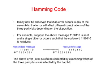 Hamming Code
• It may now be observed that if an error occurs in any of the
seven bits, that error will affect different combinations of the
three parity bits depending on the bit position.
• For example, suppose the above message 1100110 is sent
and a single bit error occurs such that the codeword 1110110
is received:
transmitted message received message
1 1 0 0 1 1 0 ------------> 1 1 1 0 1 1 0
BIT: 7 6 5 4 3 2 1 BIT: 7 6 5 4 3 2 1
The above error (in bit 5) can be corrected by examining which of
the three parity bits was affected by the bad bit:
 