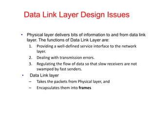Data Link Layer Design Issues
• Physical layer delivers bits of information to and from data link
layer. The functions of Data Link Layer are:
1. Providing a well-defined service interface to the network
layer.
2. Dealing with transmission errors.
3. Regulating the flow of data so that slow receivers are not
swamped by fast senders.
• Data Link layer
– Takes the packets from Physical layer, and
– Encapsulates them into frames
 