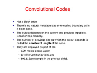 Convolutional Codes
• Not a block code
• There is no natural message size or encoding boundary as in
a block code.
• The output depends on the current and previous input bits.
Encoder has memory.
• The number of previous bits on which the output depends is
called the constraint length of the code.
• They are deployed as part of the
– GSM mobile phone system
– Satellite Communications, and
– 802.11 (see example in the previous slide).
 