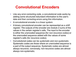 Convolutional Encoders
• Like any error-correcting code, a convolutional code works by
adding some structured redundant information to the user's
data and then correcting errors using this information.
• A convolutional encoder is a linear system.
• A binary convolutional encoder can be represented as a shift
register. The outputs of the encoder are modulo 2 sums of the
values in the certain register's cells. The input to the encoder
is either the unencoded sequence (for non-recursive codes) or
the unencoded sequence added with the values of some
register's cells (for recursive codes).
• Convolutional codes can be systematic and non-systematic.
Systematic codes are those where an unencoded sequence is
a part of the output sequence. Systematic codes are almost
always recursive, conversely, non-recursive codes are almost
always non-systematic.
 