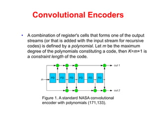 Convolutional Encoders
• A combination of register's cells that forms one of the output
streams (or that is added with the input stream for recursive
codes) is defined by a polynomial. Let m be the maximum
degree of the polynomials constituting a code, then K=m+1 is
a constraint length of the code.
Figure 1. A standard NASA convolutional
encoder with polynomials (171,133).
 