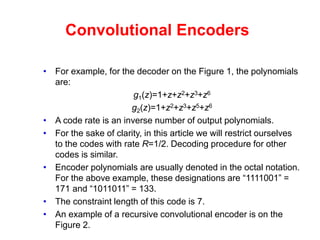 Convolutional Encoders
• For example, for the decoder on the Figure 1, the polynomials
are:
g1(z)=1+z+z2+z3+z6
g2(z)=1+z2+z3+z5+z6
• A code rate is an inverse number of output polynomials.
• For the sake of clarity, in this article we will restrict ourselves
to the codes with rate R=1/2. Decoding procedure for other
codes is similar.
• Encoder polynomials are usually denoted in the octal notation.
For the above example, these designations are “1111001” =
171 and “1011011” = 133.
• The constraint length of this code is 7.
• An example of a recursive convolutional encoder is on the
Figure 2.
 