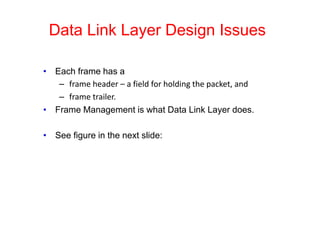 Data Link Layer Design Issues
• Each frame has a
– frame header – a field for holding the packet, and
– frame trailer.
• Frame Management is what Data Link Layer does.
• See figure in the next slide:
 