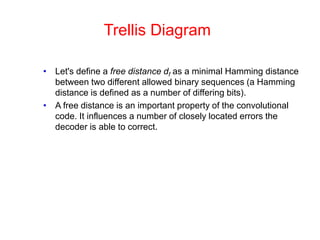 Trellis Diagram
• Let's define a free distance df as a minimal Hamming distance
between two different allowed binary sequences (a Hamming
distance is defined as a number of differing bits).
• A free distance is an important property of the convolutional
code. It influences a number of closely located errors the
decoder is able to correct.
 