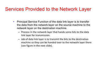 Services Provided to the Network Layer
• Principal Service Function of the data link layer is to transfer
the data from the network layer on the source machine to the
network layer on the destination machine.
– Process in the network layer that hands some bits to the data
link layer for transmission.
– Job of data link layer is to transmit the bits to the destination
machine so they can be handed over to the network layer there
(see figure in the next slide).
 
