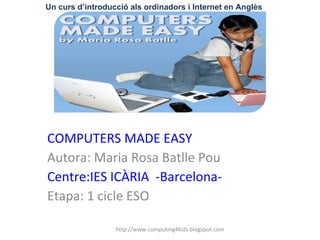 COMPUTERS MADE EASY Autora: Maria Rosa Batlle Pou Centre:IES ICÀRIA  -Barcelona- Etapa: 1 cicle ESO Un curs d’introducció als ordinadors i Internet en Anglès http://www.computing4kids.blogspot.com 