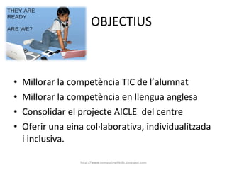 OBJECTIUS Millorar la competència TIC de l’alumnat Millorar la competència en llengua anglesa Consolidar el projecte AICLE  del centre Oferir una eina col·laborativa, individualitzada i inclusiva. http://www.computing4kids.blogspot.com 