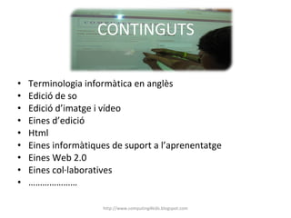 CONTINGUTS Terminologia informàtica en anglès Edició de so Edició d’imatge i vídeo Eines d’edició Html Eines informàtiques de suport a l’aprenentatge Eines Web 2.0 Eines col·laboratives ………………… http://www.computing4kids.blogspot.com 