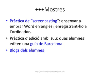 +++Mostres Pràctica de “screencasting ”: ensenyar a emprar Word en anglès i enregistrant-ho a l’ordinador. Pràctica d’edició amb Isuu: dues alumnes editen una  guia de Barcelona Blogs dels alumnes http://www.computing4kids.blogspot.com 