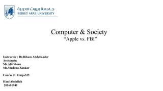 Computer & Society
“Apple vs. FBI”
Instructor : Dr.Riham AbdelKader
Assistants:
Mr.Ali Ghosn
Ms.Madona Zankar
Course # : Cmps325
Hani Abdallah
201601941
 