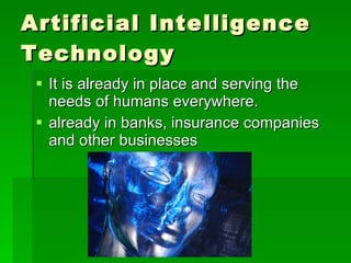 Artificial Intelligence Technology It is already in place and serving the needs of humans everywhere.  already in banks, insurance companies and other businesses  