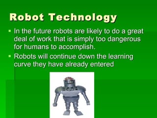 Robot Technology In the future robots are likely to do a great deal of work that is simply too dangerous for humans to accomplish.  Robots will continue down the learning curve they have already entered  