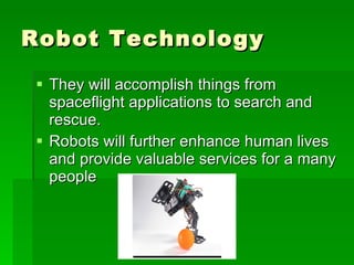 Robot Technology They will accomplish things from  spaceflight applications to search and rescue.  Robots will further enhance human lives and provide valuable services for a many people  