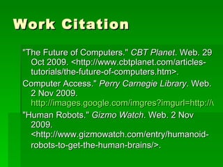 Work Citation "The Future of Computers."  CBT Planet . Web. 29 Oct 2009. <http://www.cbtplanet.com/articles-tutorials/the-future-of-computers.htm>.  Computer Access."  Perry Carnegie Library . Web. 2 Nov 2009.  http://images.google.com/imgres?imgurl=http://www.perrypl.okpls.org/computer "Human Robots."  Gizmo Watch . Web. 2 Nov 2009. <http://www.gizmowatch.com/entry/humanoid-robots-to-get-the-human-brains/>.   