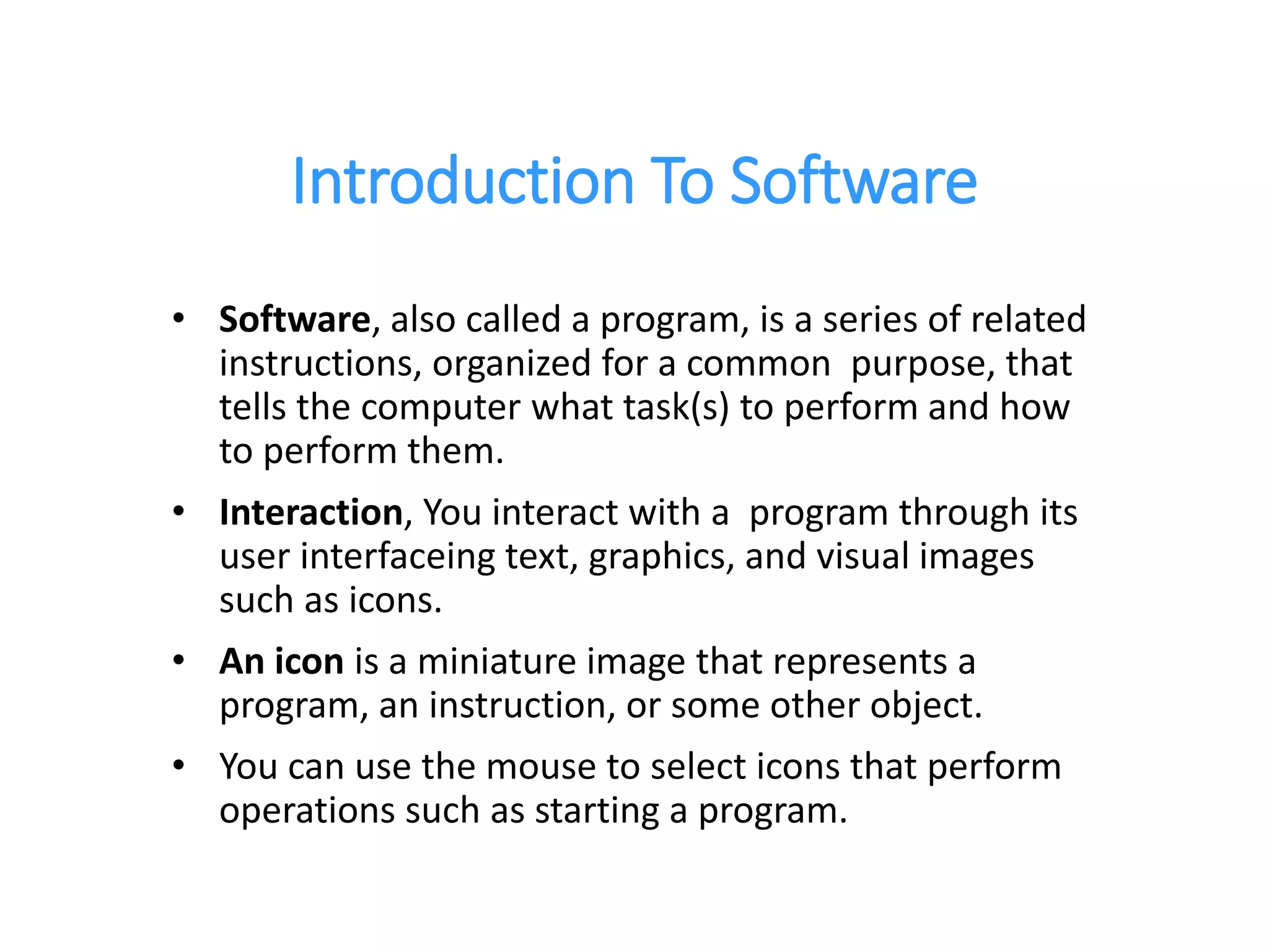 Introduction To Software
• Software, also called a program, is a series of related
instructions, organized for a common purpose, that
tells the computer what task(s) to perform and how
to perform them.
• Interaction, You interact with a program through its
user interfaceing text, graphics, and visual images
such as icons.
• An icon is a miniature image that represents a
program, an instruction, or some other object.
• You can use the mouse to select icons that perform
operations such as starting a program.
 