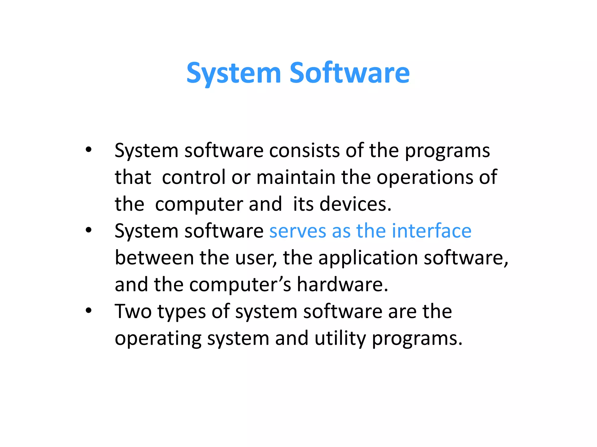 • System software consists of the programs
that control or maintain the operations of
the computer and its devices.
• System software serves as the interface
between the user, the application software,
and the computer’s hardware.
• Two types of system software are the
operating system and utility programs.
System Software
 
