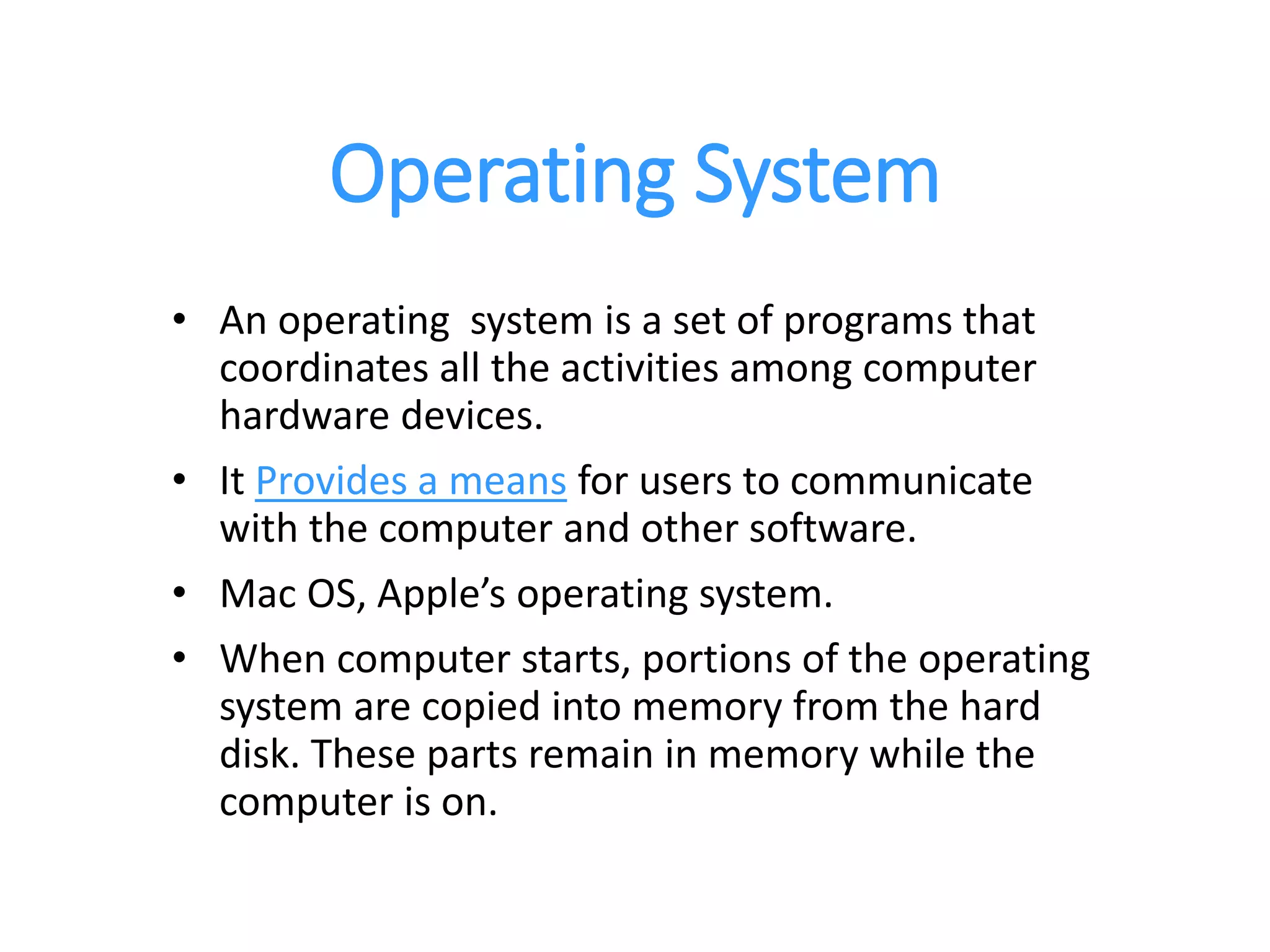 Operating System
• An operating system is a set of programs that
coordinates all the activities among computer
hardware devices.
• It Provides a means for users to communicate
with the computer and other software.
• Mac OS, Apple’s operating system.
• When computer starts, portions of the operating
system are copied into memory from the hard
disk. These parts remain in memory while the
computer is on.
 