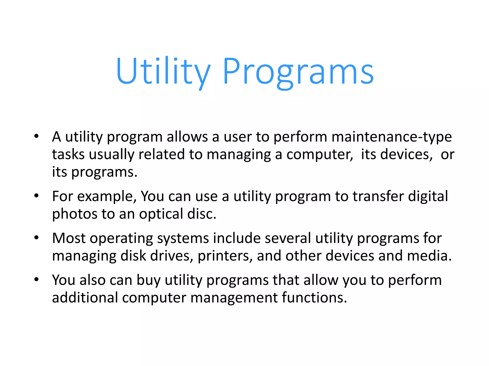 Utility Programs
• A utility program allows a user to perform maintenance-type
tasks usually related to managing a computer, its devices, or
its programs.
• For example, You can use a utility program to transfer digital
photos to an optical disc.
• Most operating systems include several utility programs for
managing disk drives, printers, and other devices and media.
• You also can buy utility programs that allow you to perform
additional computer management functions.
 