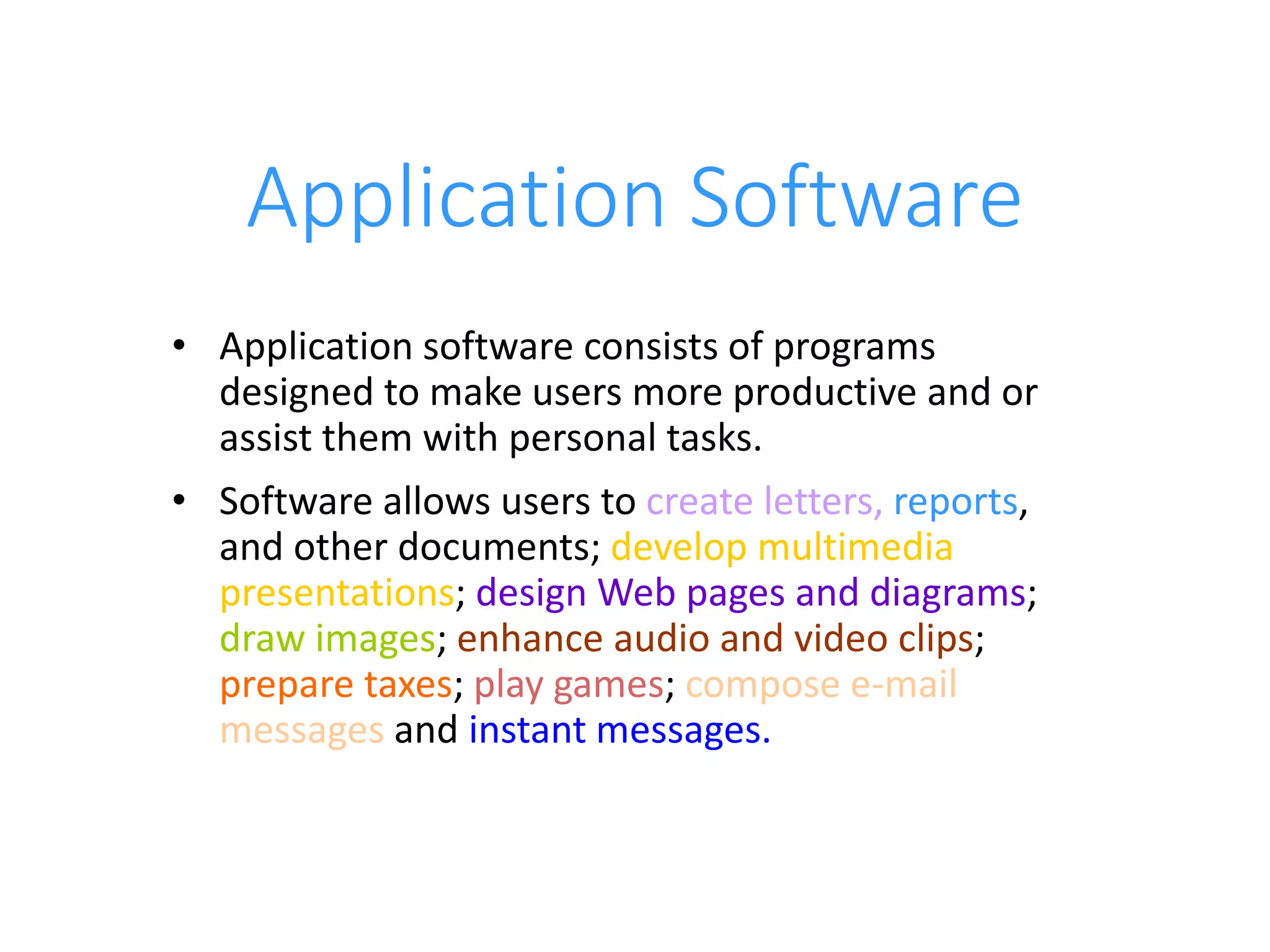 Application Software
• Application software consists of programs
designed to make users more productive and or
assist them with personal tasks.
• Software allows users to create letters, reports,
and other documents; develop multimedia
presentations; design Web pages and diagrams;
draw images; enhance audio and video clips;
prepare taxes; play games; compose e-mail
messages and instant messages.
 