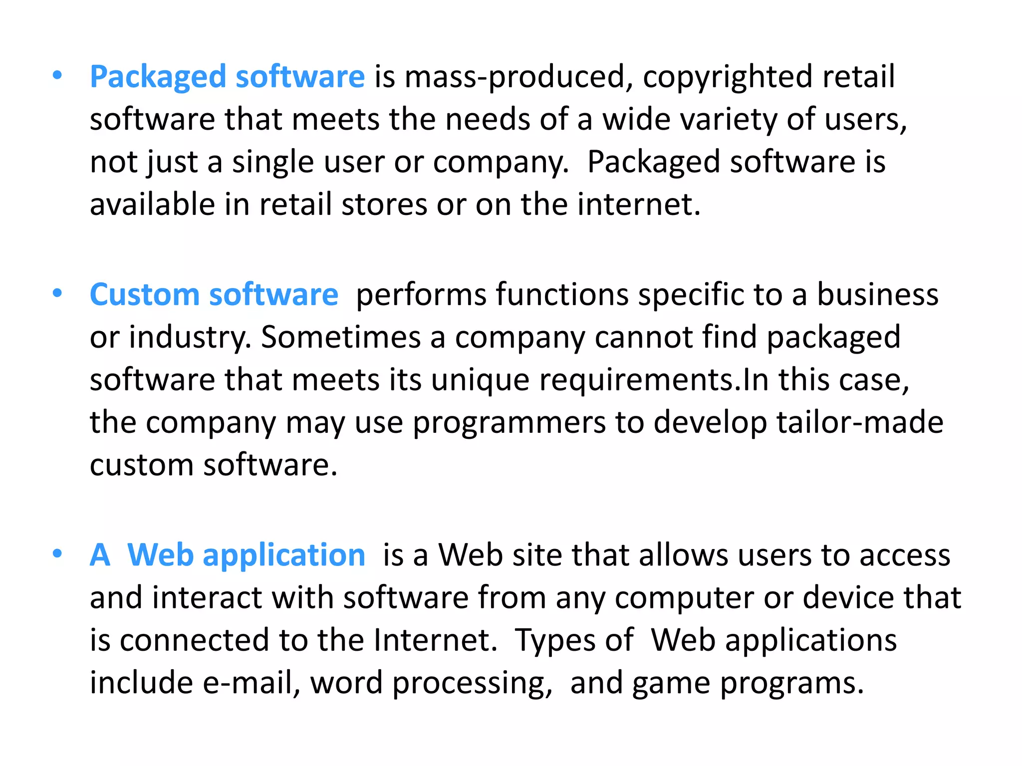 • Packaged software is mass-produced, copyrighted retail
software that meets the needs of a wide variety of users,
not just a single user or company. Packaged software is
available in retail stores or on the internet.
• Custom software performs functions specific to a business
or industry. Sometimes a company cannot find packaged
software that meets its unique requirements.In this case,
the company may use programmers to develop tailor-made
custom software.
• A Web application is a Web site that allows users to access
and interact with software from any computer or device that
is connected to the Internet. Types of Web applications
include e-mail, word processing, and game programs.
 