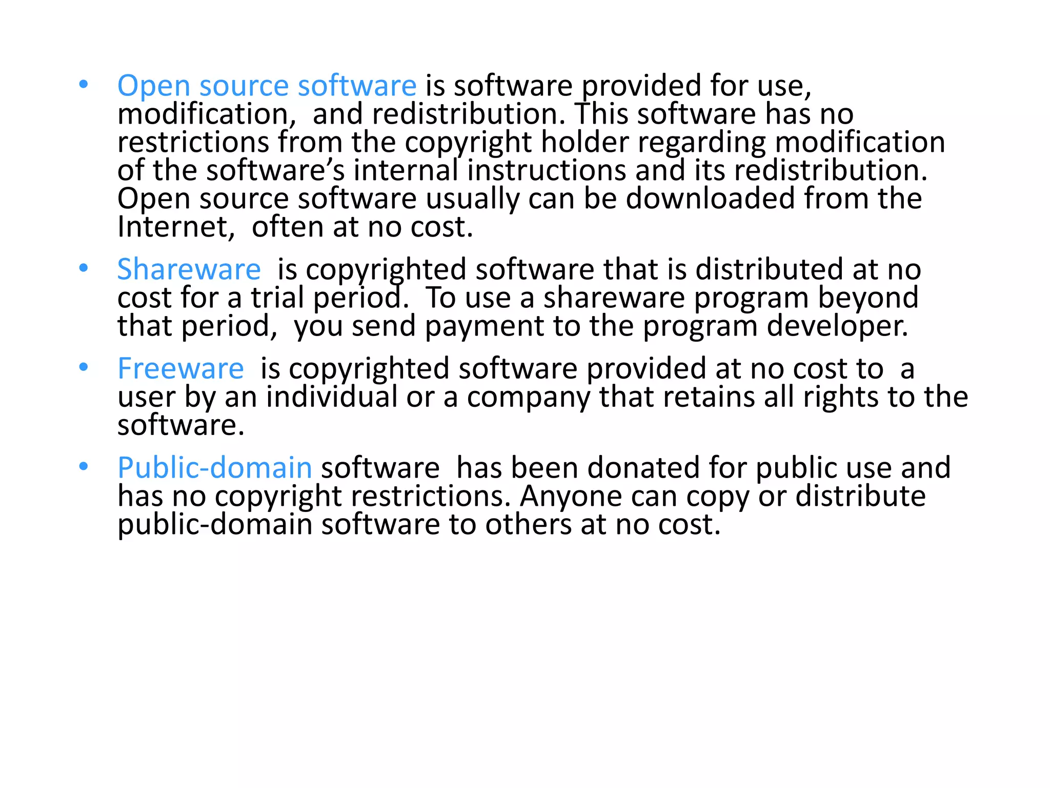 • Open source software is software provided for use,
modification, and redistribution. This software has no
restrictions from the copyright holder regarding modification
of the software’s internal instructions and its redistribution.
Open source software usually can be downloaded from the
Internet, often at no cost.
• Shareware is copyrighted software that is distributed at no
cost for a trial period. To use a shareware program beyond
that period, you send payment to the program developer.
• Freeware is copyrighted software provided at no cost to a
user by an individual or a company that retains all rights to the
software.
• Public-domain software has been donated for public use and
has no copyright restrictions. Anyone can copy or distribute
public-domain software to others at no cost.
 