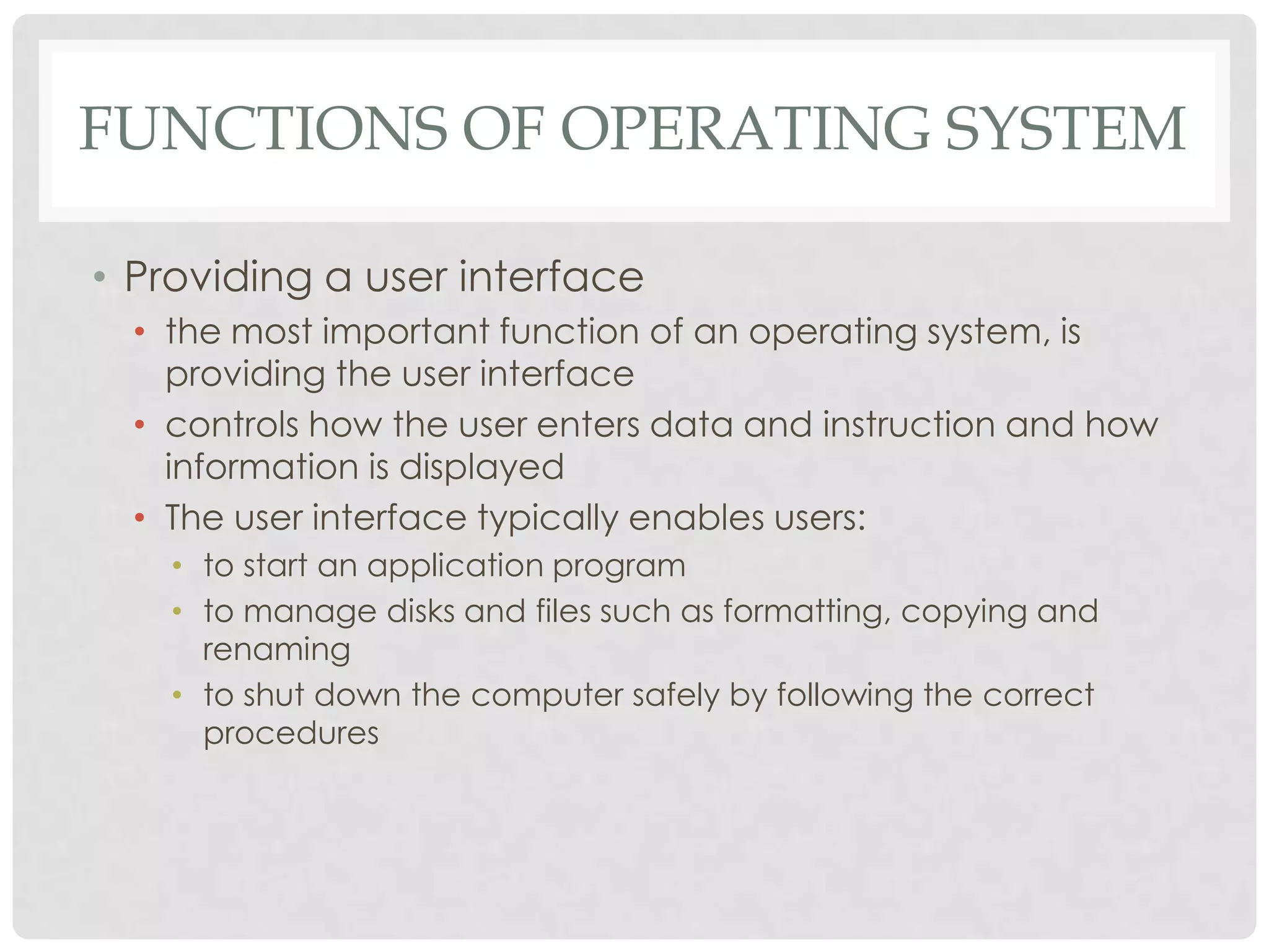 FUNCTIONS OF OPERATING SYSTEM
• Providing a user interface
• the most important function of an operating system, is
providing the user interface
• controls how the user enters data and instruction and how
information is displayed
• The user interface typically enables users:
• to start an application program
• to manage disks and files such as formatting, copying and
renaming
• to shut down the computer safely by following the correct
procedures
 