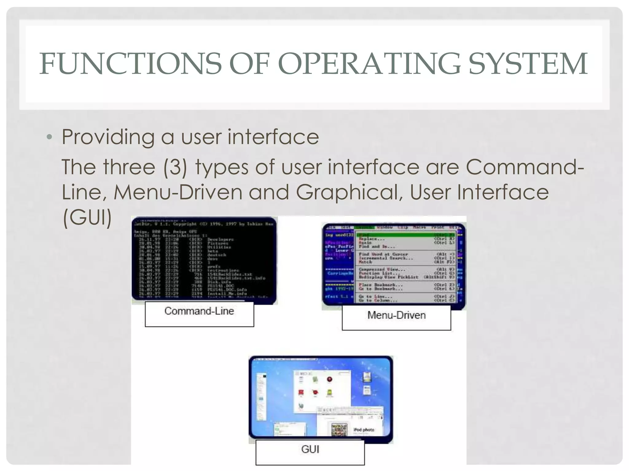FUNCTIONS OF OPERATING SYSTEM
• Providing a user interface
The three (3) types of user interface are Command-
Line, Menu-Driven and Graphical, User Interface
(GUI)
 